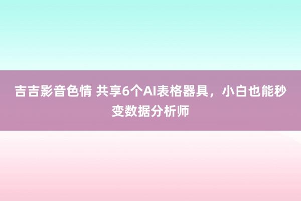 吉吉影音色情 共享6个AI表格器具，小白也能秒变数据分析师