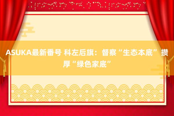 ASUKA最新番号 科左后旗：督察“生态本底” 攒厚“绿色家底”