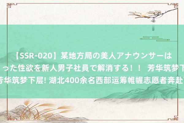 【SSR-020】某地方局の美人アナウンサーは忙し過ぎて溜まりまくった性欲を新人男子社員で解消する！！ 芳华筑梦下层! 湖北400余名西部运筹帷幄志愿者奔赴下层开展劳动