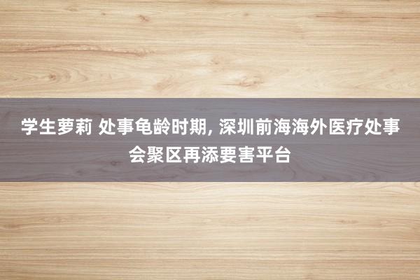 学生萝莉 处事龟龄时期, 深圳前海海外医疗处事会聚区再添要害平台
