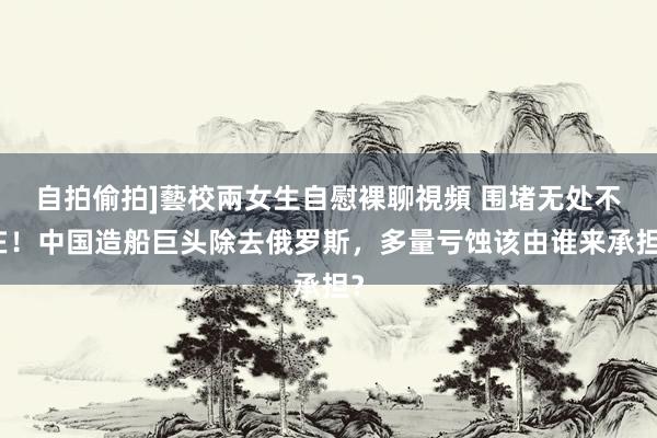 自拍偷拍]藝校兩女生自慰裸聊視頻 围堵无处不在！中国造船巨头除去俄罗斯，多量亏蚀该由谁来承担？