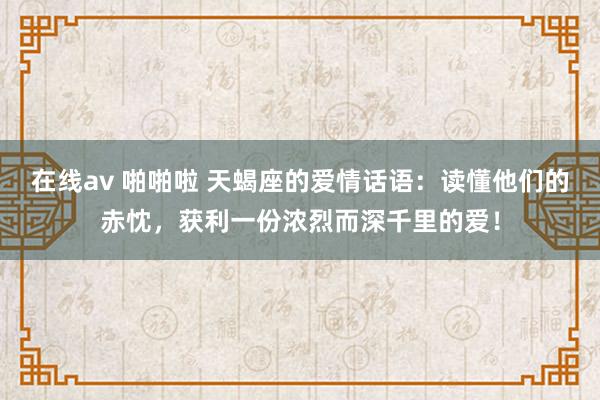 在线av 啪啪啦 天蝎座的爱情话语：读懂他们的赤忱，获利一份浓烈而深千里的爱！