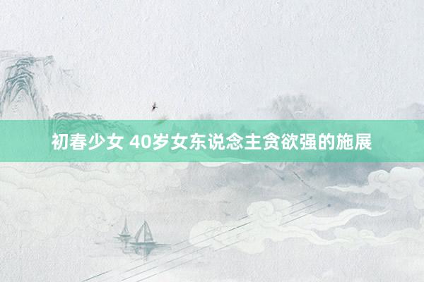 初春少女 40岁女东说念主贪欲强的施展