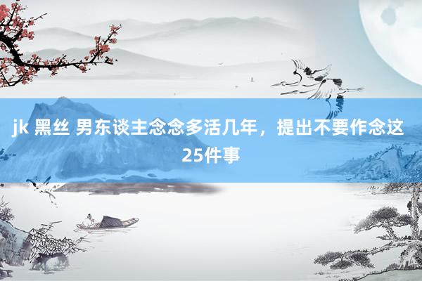 jk 黑丝 男东谈主念念多活几年,提出不要作念这 25件事