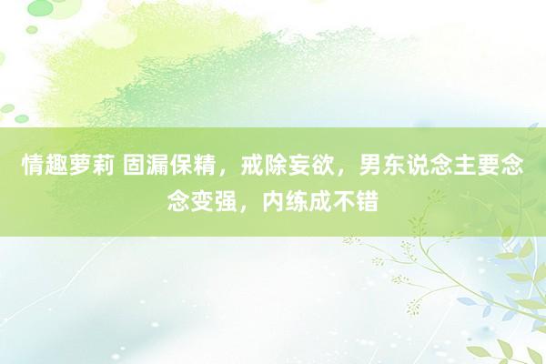 情趣萝莉 固漏保精,戒除妄欲,男东说念主要念念变强,内练成不错