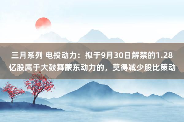 三月系列 电投动力：拟于9月30日解禁的1.28亿股属于大鼓舞蒙东动力的，莫得减少股比策动