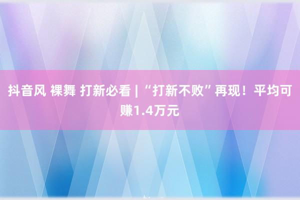 抖音风 裸舞 打新必看 | “打新不败”再现！平均可赚1.4万元