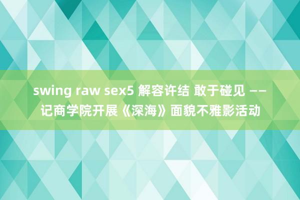 swing raw sex5 解容许结 敢于碰见 ——记商学院开展《深海》面貌不雅影活动