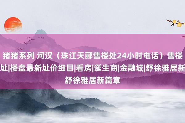 猪猪系列 河汉（珠江天郦售楼处24小时电话）售楼处地址|楼盘最新址价细目|看房|诞生商|金融城|舒徐雅居新篇章