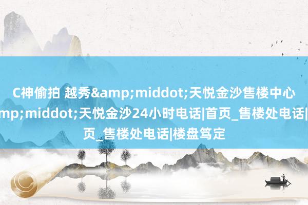 C神偷拍 越秀&middot;天悦金沙售楼中心_越秀&middot;天悦金沙24小时电话|首页_售楼处电话|楼盘笃定