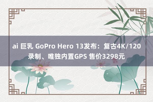 ai 巨乳 GoPro Hero 13发布：复古4K/120录制、唯独内置GPS 售价3298元