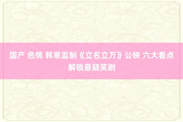 国产 色情 韩寒监制《立名立万》公映 六大看点解锁悬疑笑剧
