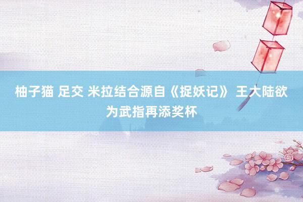 柚子猫 足交 米拉结合源自《捉妖记》 王大陆欲为武指再添奖杯