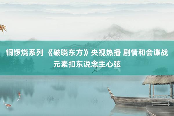 铜锣烧系列 《破晓东方》央视热播 剧情和会谍战元素扣东说念主心弦