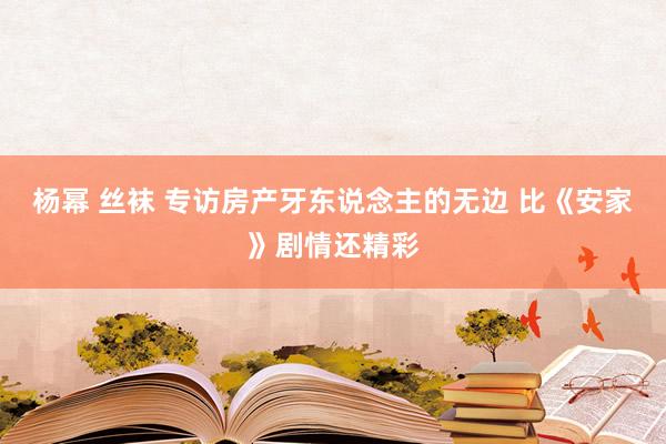杨幂 丝袜 专访房产牙东说念主的无边 比《安家》剧情还精彩