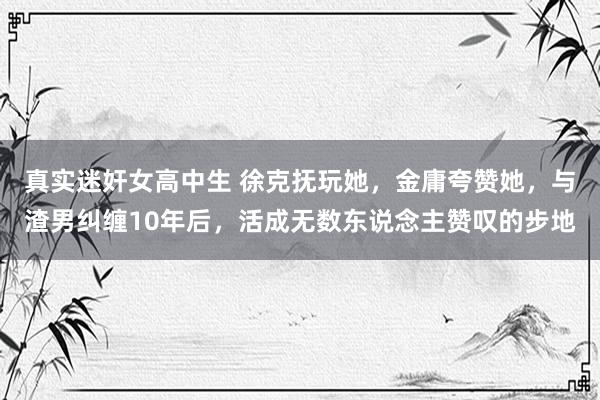 真实迷奸女高中生 徐克抚玩她，金庸夸赞她，与渣男纠缠10年后，活成无数东说念主赞叹的步地