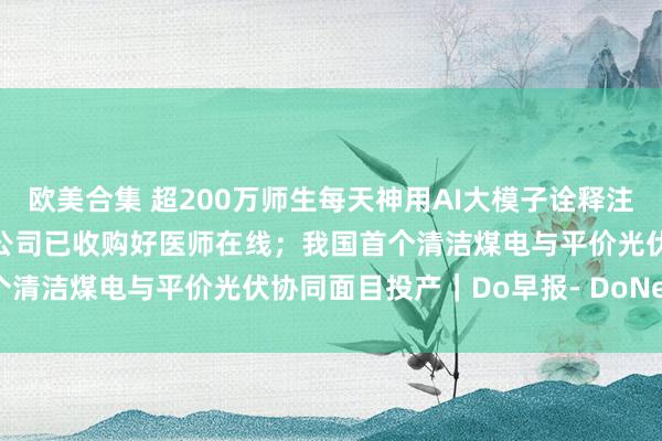 欧美合集 超200万师生每天神用AI大模子诠释注解家具；蚂纠合团全资子公司已收购好医师在线；我国首个清洁煤电与平价光伏协同面目投产｜Do早报- DoNews
