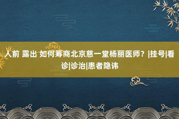 人前 露出 如何筹商北京慈一堂杨丽医师？|挂号|看诊|诊治|患者隐讳