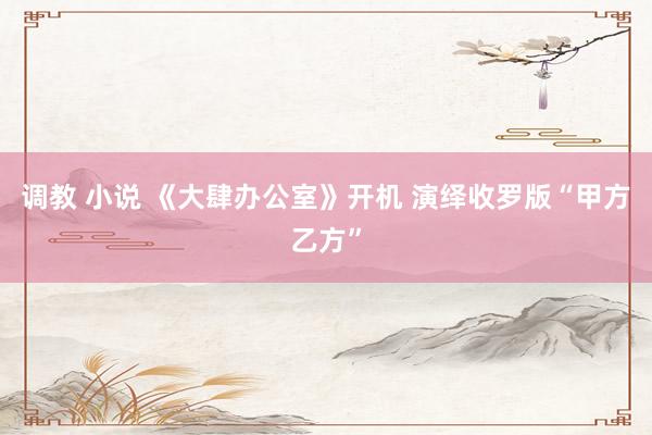 调教 小说 《大肆办公室》开机 演绎收罗版“甲方乙方”