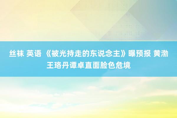 丝袜 英语 《被光持走的东说念主》曝预报 黄渤王珞丹谭卓直面脸色危境