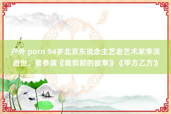户外 porn 94岁北京东说念主艺老艺术家李滨逝世，曾参演《裁剪部的故事》《甲方乙方》