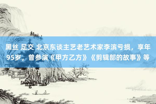 黑丝 足交 北京东谈主艺老艺术家李滨亏损，享年95岁，曾参演《甲方乙方》《剪辑部的故事》等