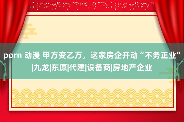 porn 动漫 甲方变乙方，这家房企开动“不务正业”|九龙|东原|代建|设备商|房地产企业