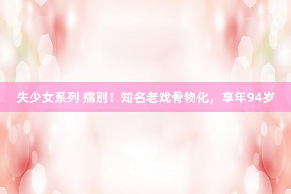 失少女系列 痛别！知名老戏骨物化，享年94岁