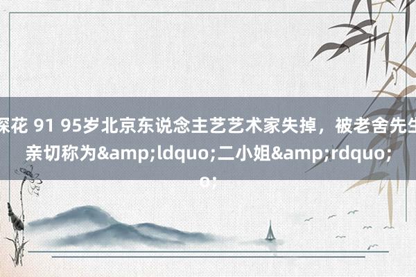 探花 91 95岁北京东说念主艺艺术家失掉，被老舍先生亲切称为&ldquo;二小姐&rdquo;