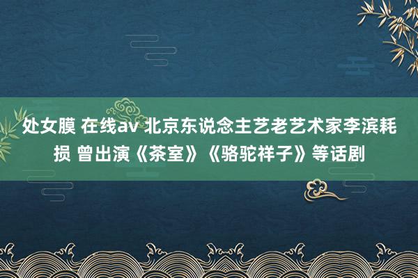 处女膜 在线av 北京东说念主艺老艺术家李滨耗损 曾出演《茶室》《骆驼祥子》等话剧