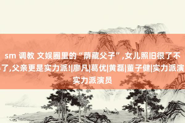 sm 调教 文娱圈里的“荫藏父子”,女儿照旧很了不得了,父亲更是实力派!|廖凡|葛优|黄磊|董子健|实力派演员