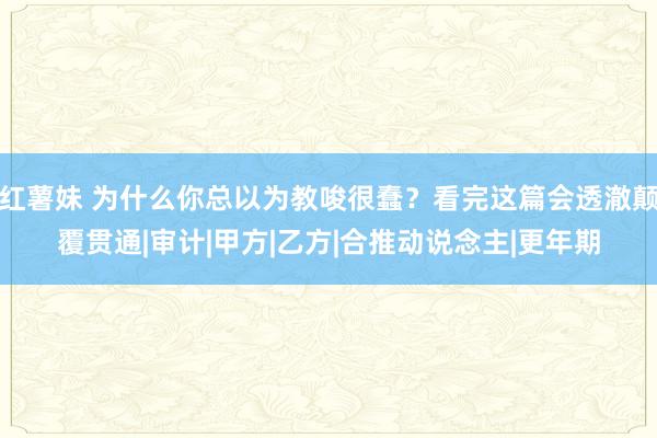 红薯妹 为什么你总以为教唆很蠢？看完这篇会透澈颠覆贯通|审计|甲方|乙方|合推动说念主|更年期