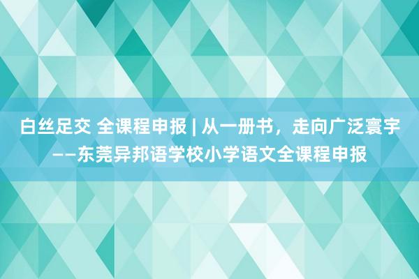 白丝足交 全课程申报 | 从一册书，走向广泛寰宇——东莞异邦语学校小学语文全课程申报