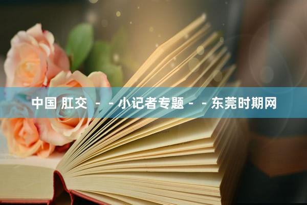中国 肛交 －－小记者专题－－东莞时期网