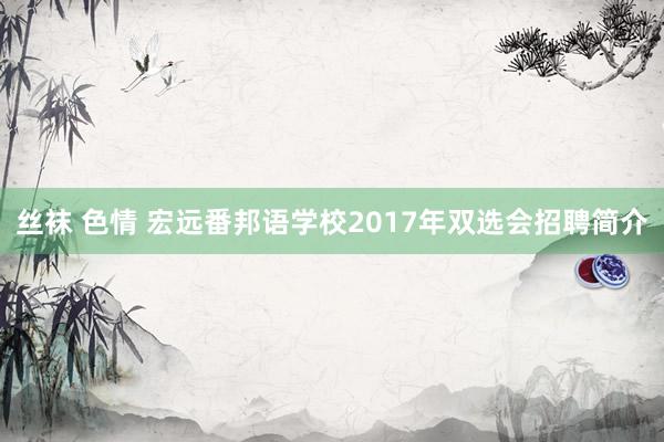 丝袜 色情 宏远番邦语学校2017年双选会招聘简介