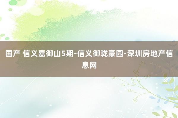 国产 信义嘉御山5期-信义御珑豪园-深圳房地产信息网
