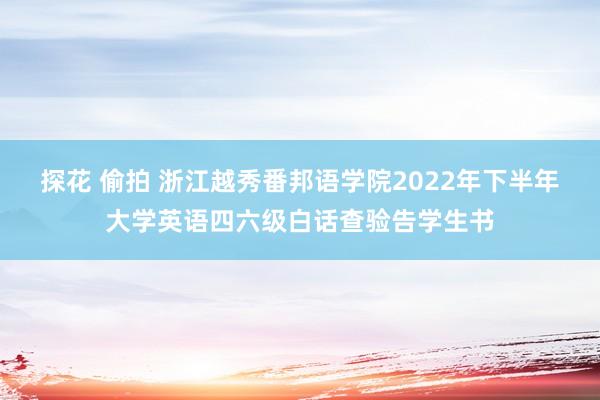 探花 偷拍 浙江越秀番邦语学院2022年下半年大学英语四六级白话查验告学生书