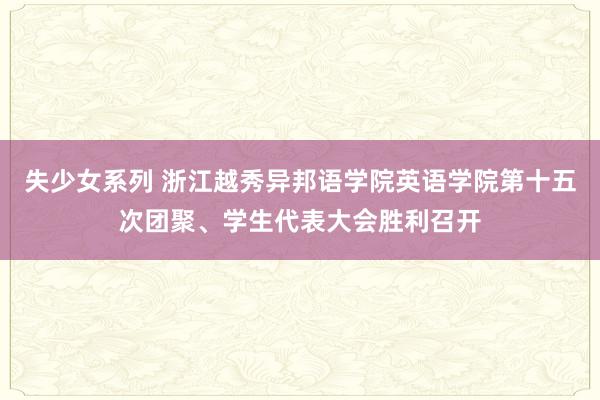 失少女系列 浙江越秀异邦语学院英语学院第十五次团聚、学生代表大会胜利召开