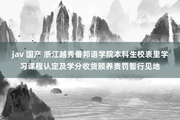 jav 国产 浙江越秀番邦语学院本科生校表里学习课程认定及学分收货颐养责罚暂行见地