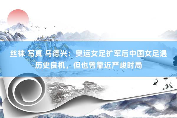 丝袜 写真 马德兴：奥运女足扩军后中国女足遇历史良机，但也曾靠近严峻时局