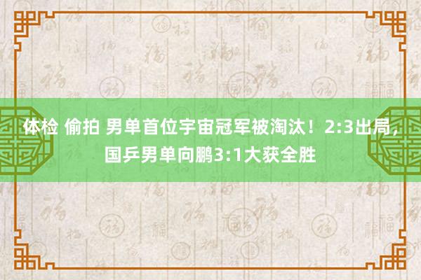 体检 偷拍 男单首位宇宙冠军被淘汰！2:3出局，国乒男单向鹏3:1大获全胜