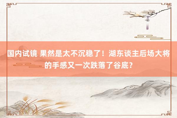国内试镜 果然是太不沉稳了！湖东谈主后场大将的手感又一次跌落了谷底？