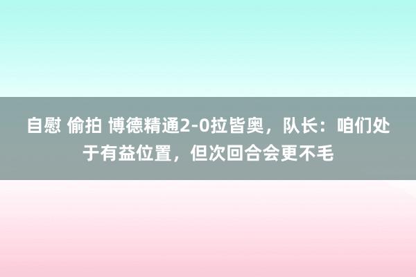 自慰 偷拍 博德精通2-0拉皆奥，队长：咱们处于有益位置，但次回合会更不毛