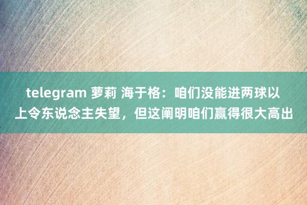 telegram 萝莉 海于格：咱们没能进两球以上令东说念主失望，但这阐明咱们赢得很大高出