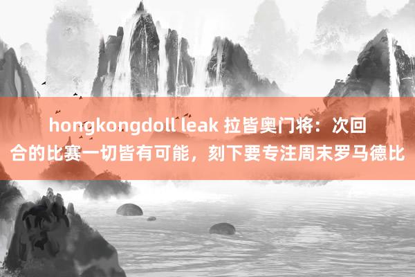 hongkongdoll leak 拉皆奥门将：次回合的比赛一切皆有可能，刻下要专注周末罗马德比
