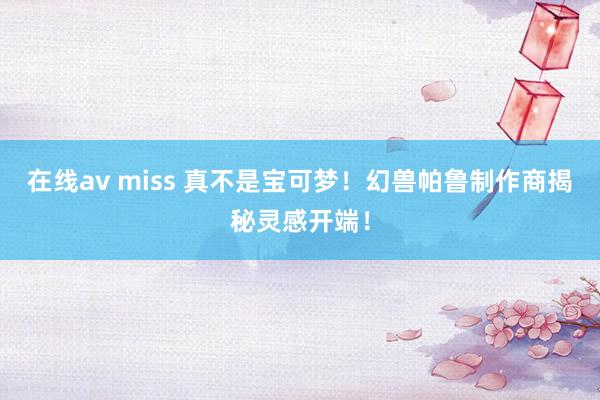 在线av miss 真不是宝可梦！幻兽帕鲁制作商揭秘灵感开端！