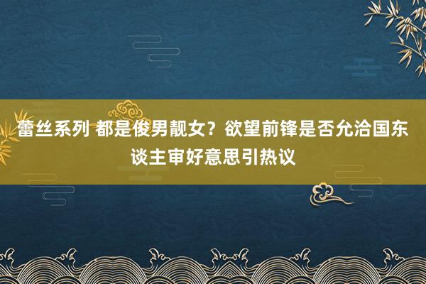 蕾丝系列 都是俊男靓女？欲望前锋是否允洽国东谈主审好意思引热议
