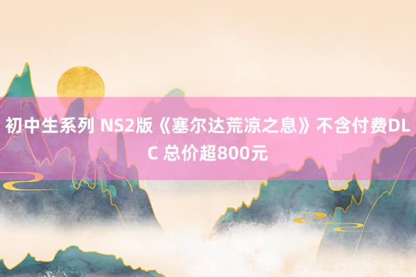 初中生系列 NS2版《塞尔达荒凉之息》不含付费DLC 总价超800元