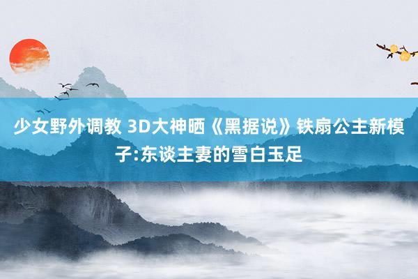 少女野外调教 3D大神晒《黑据说》铁扇公主新模子:东谈主妻的雪白玉足