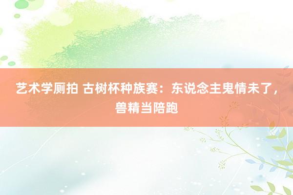 艺术学厕拍 古树杯种族赛：东说念主鬼情未了，兽精当陪跑